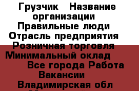 Грузчик › Название организации ­ Правильные люди › Отрасль предприятия ­ Розничная торговля › Минимальный оклад ­ 30 000 - Все города Работа » Вакансии   . Владимирская обл.,Муромский р-н